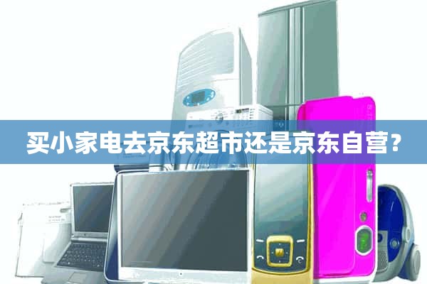 买小家电去JD.COM超市还是JD.COM自营？